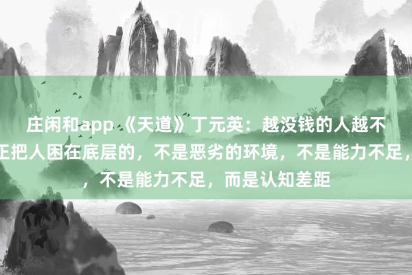 莊閑和app 《天道》丁元英：越沒錢的人越不愿意相信，真正把人困在底層的，不是惡劣的環境，不是能力不足，而是認知差距