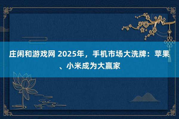 莊閑和游戲網 2025年，手機市場大洗牌：蘋果、小米成為大贏家