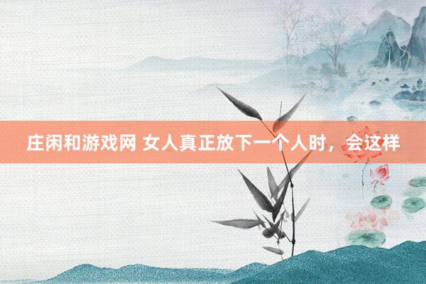 莊閑和游戲網(wǎng) 女人真正放下一個人時，會這樣