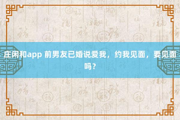莊閑和app 前男友已婚說愛我，約我見面，要見面嗎？