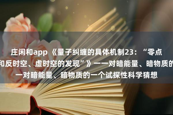 莊閑和app 《量子糾纏的具體機(jī)制23:“零點(diǎn)能時(shí)空、中性荷時(shí)空和反時(shí)空、虛時(shí)空的發(fā)現(xiàn)”》一一對暗能量、暗物質(zhì)的一個(gè)試探性科學(xué)猜想