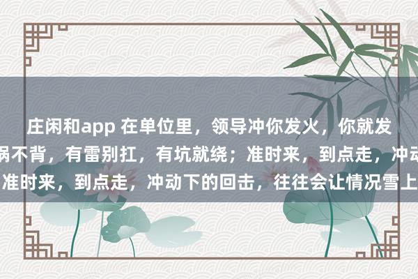 莊閑和app 在單位里，領導沖你發火，你就發呆放空，低頭冥想；有鍋不背，有雷別扛，有坑就繞；準時來，到點走，沖動下的回擊，往往會讓情況雪上加霜
