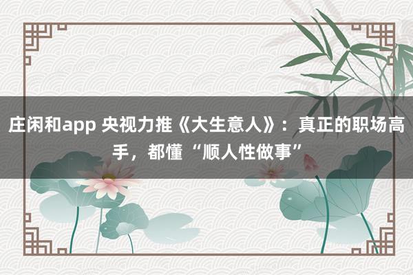 莊閑和app 央視力推《大生意人》：真正的職場高手，都懂 “順人性做事”