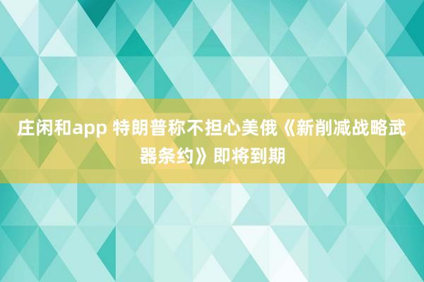 莊閑和app 特朗普稱不擔(dān)心美俄《新削減戰(zhàn)略武器條約》即將到期
