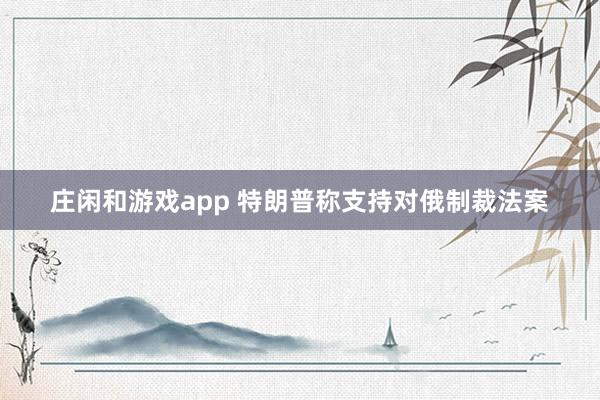 莊閑和游戲app 特朗普稱支持對(duì)俄制裁法案