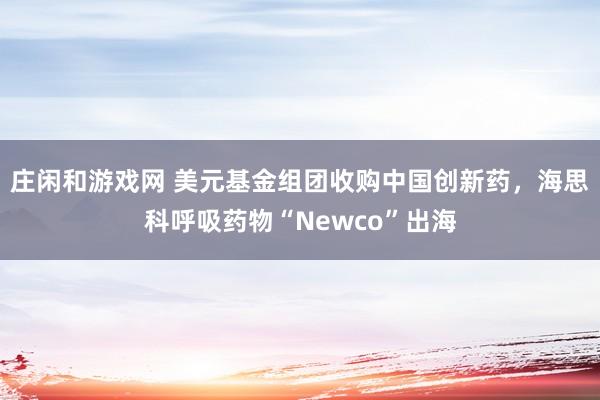 莊閑和游戲網 美元基金組團收購中國創新藥，海思科呼吸藥物“Newco”出海