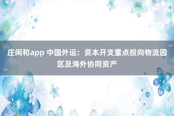 莊閑和app 中國外運：資本開支重點投向物流園區(qū)及海外協(xié)同資產