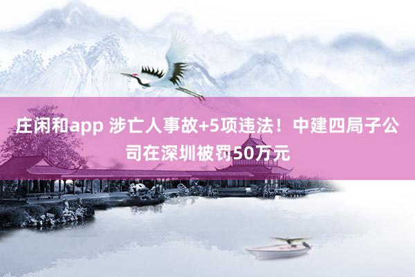 莊閑和app 涉亡人事故+5項(xiàng)違法！中建四局子公司在深圳被罰50萬元