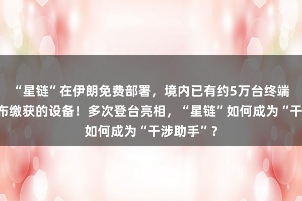 “星鏈”在伊朗免費(fèi)部署，境內(nèi)已有約5萬臺終端，伊方公布繳獲的設(shè)備！多次登臺亮相，“星鏈”如何成為“干涉助手”？