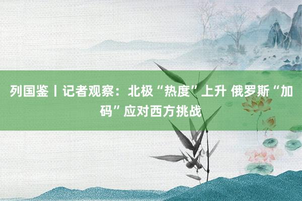 列國鑒丨記者觀察：北極“熱度”上升 俄羅斯“加碼”應(yīng)對西方挑戰(zhàn)