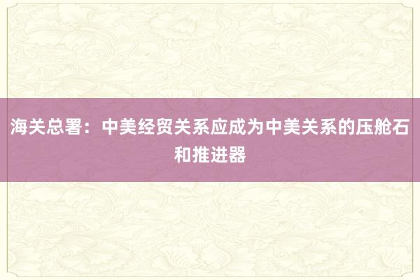 海關總署：中美經貿關系應成為中美關系的壓艙石和推進器