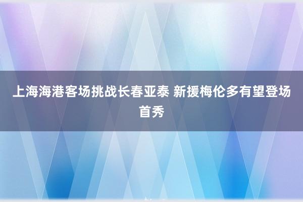 上海海港客場(chǎng)挑戰(zhàn)長(zhǎng)春亞泰 新援梅倫多有望登場(chǎng)首秀