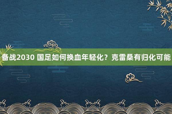 備戰(zhàn)2030 國足如何換血年輕化？克雷桑有歸化可能