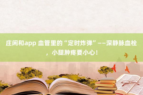 莊閑和app 血管里的“定時炸彈”——深靜脈血栓，小腿腫疼要小心！