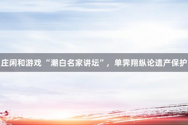 莊閑和游戲 “潮白名家講壇”，單霽翔縱論遺產保護