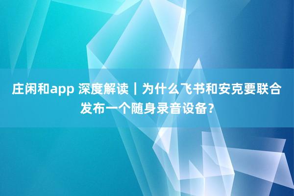 莊閑和app 深度解讀｜為什么飛書和安克要聯合發布一個隨身錄音設備？