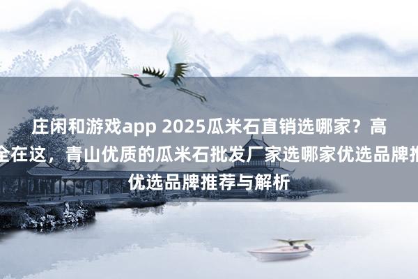 莊閑和游戲app 2025瓜米石直銷選哪家？高評價廠家全在這，青山優(yōu)質(zhì)的瓜米石批發(fā)廠家選哪家優(yōu)選品牌推薦與解析