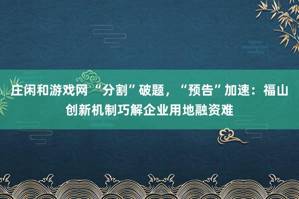 莊閑和游戲網(wǎng) “分割”破題，“預告”加速：福山創(chuàng)新機制巧解企業(yè)用地融資難