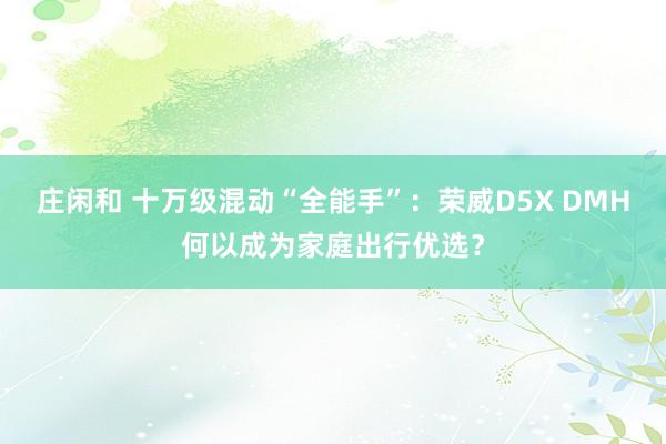 莊閑和 十萬級混動“全能手”：榮威D5X DMH何以成為家庭出行優選？