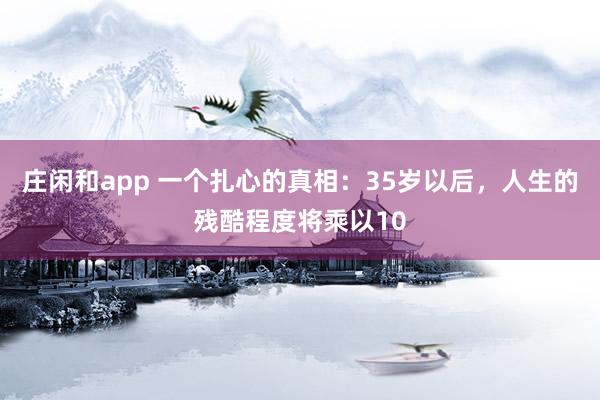 莊閑和app 一個(gè)扎心的真相：35歲以后，人生的殘酷程度將乘以10