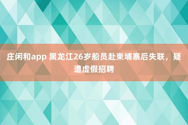 莊閑和app 黑龍江26歲船員赴柬埔寨后失聯(lián)，疑遭虛假招聘