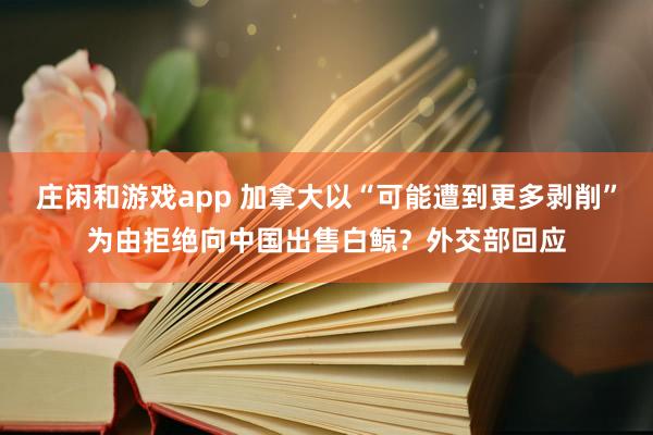 莊閑和游戲app 加拿大以“可能遭到更多剝削”為由拒絕向中國出售白鯨？外交部回應