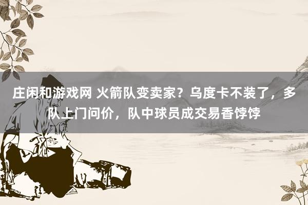 莊閑和游戲網(wǎng) 火箭隊(duì)變賣家？烏度卡不裝了，多隊(duì)上門問價，隊(duì)中球員成交易香餑餑