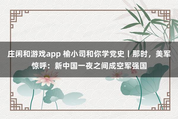 莊閑和游戲app 榆小司和你學(xué)黨史丨那時(shí)，美軍驚呼：新中國一夜之間成空軍強(qiáng)國