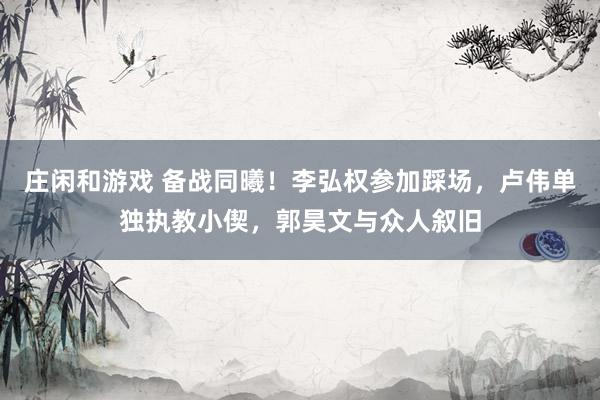 莊閑和游戲 備戰同曦！李弘權參加踩場，盧偉單獨執教小偰，郭昊文與眾人敘舊