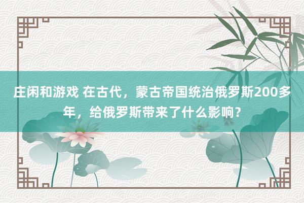 莊閑和游戲 在古代，蒙古帝國統治俄羅斯200多年，給俄羅斯帶來了什么影響？