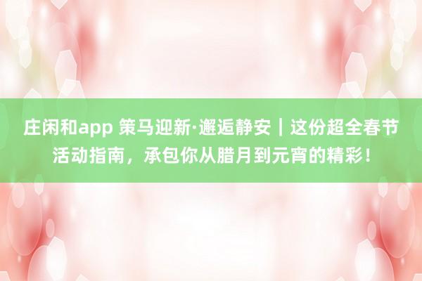 莊閑和app 策馬迎新·邂逅靜安｜這份超全春節(jié)活動指南，承包你從臘月到元宵的精彩！