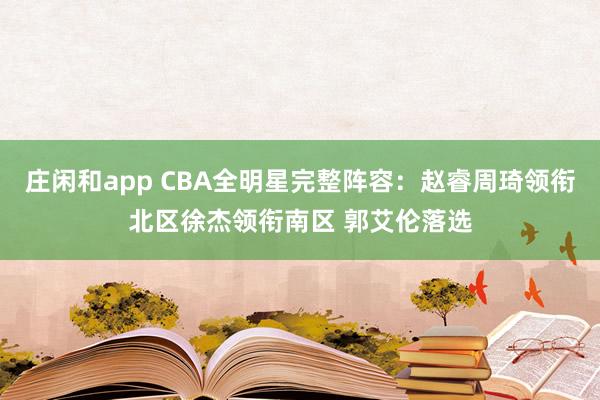莊閑和app CBA全明星完整陣容：趙睿周琦領(lǐng)銜北區(qū)徐杰領(lǐng)銜南區(qū) 郭艾倫落選