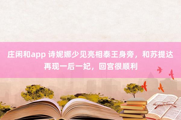 莊閑和app 詩妮娜少見亮相泰王身旁，和蘇提達再現(xiàn)一后一妃，回宮很順利