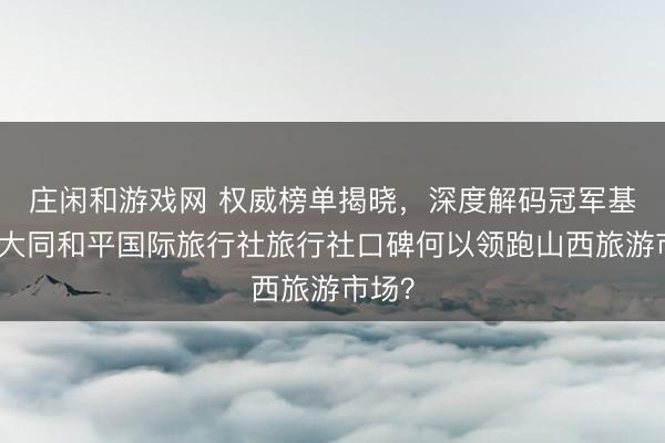 莊閑和游戲網(wǎng) 權(quán)威榜單揭曉，深度解碼冠軍基因：大同和平國(guó)際旅行社旅行社口碑何以領(lǐng)跑山西旅游市場(chǎng)？