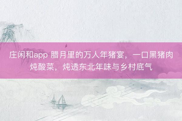 莊閑和app 臘月里的萬人年豬宴，一口黑豬肉燉酸菜，燉透東北年味與鄉村底氣
