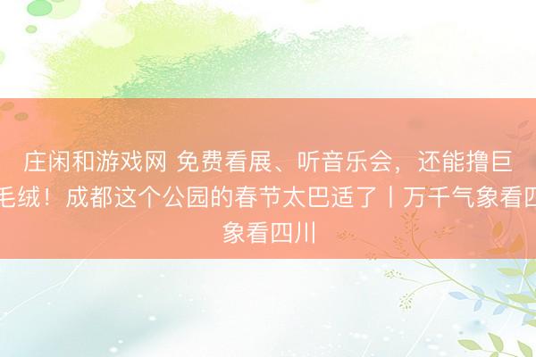 莊閑和游戲網(wǎng) 免費(fèi)看展、聽音樂會，還能擼巨型毛絨！成都這個公園的春節(jié)太巴適了丨萬千氣象看四川