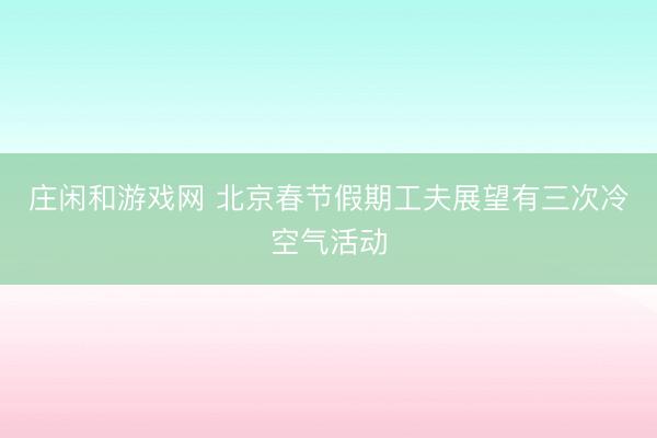 莊閑和游戲網(wǎng) 北京春節(jié)假期工夫展望有三次冷空氣活動
