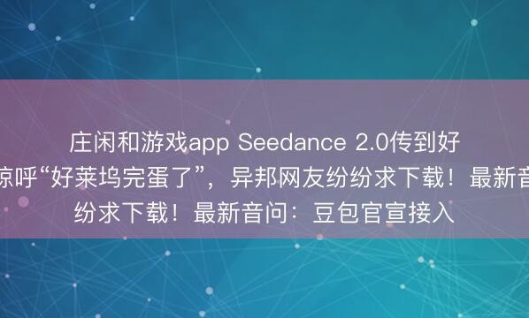 莊閑和游戲app Seedance 2.0傳到好意思國，導演用后驚呼“好萊塢完蛋了”，異邦網友紛紛求下載！最新音問：豆包官宣接入