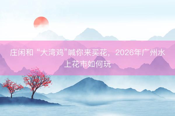 莊閑和 “大灣雞”喊你來買花，2026年廣州水上花市如何玩