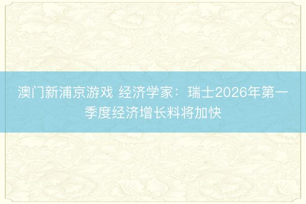 澳門新浦京游戲 經(jīng)濟(jì)學(xué)家：瑞士2026年第一季度經(jīng)濟(jì)增長料將加快