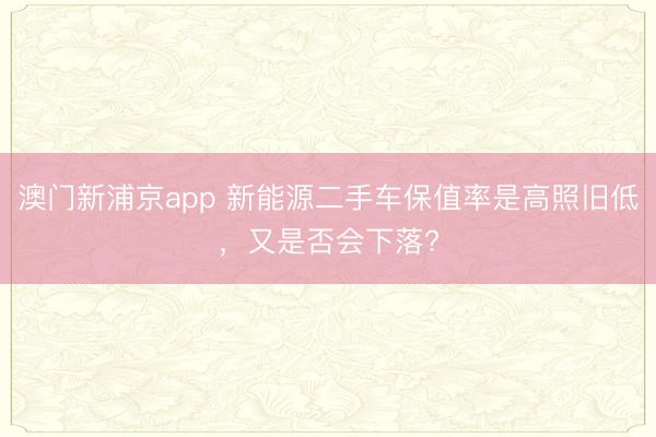 澳門新浦京app 新能源二手車保值率是高照舊低，又是否會下落?