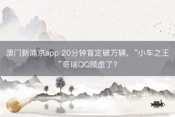 澳門新浦京app 20分鐘盲定破萬輛，“小車之王”奇瑞QQ顧慮了?