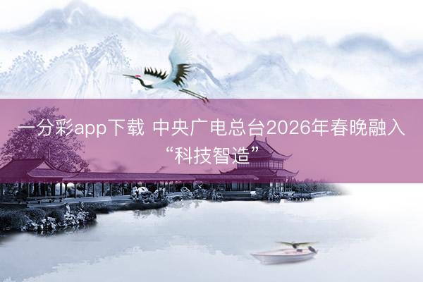 一分彩app下載 中央廣電總臺2026年春晚融入“科技智造”