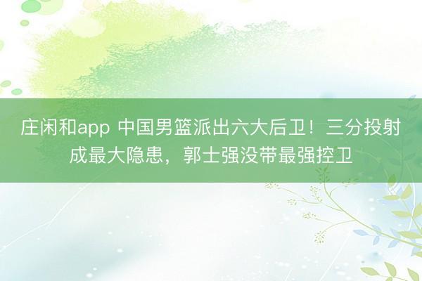 莊閑和app 中國男籃派出六大后衛！三分投射成最大隱患，郭士強沒帶最強控衛