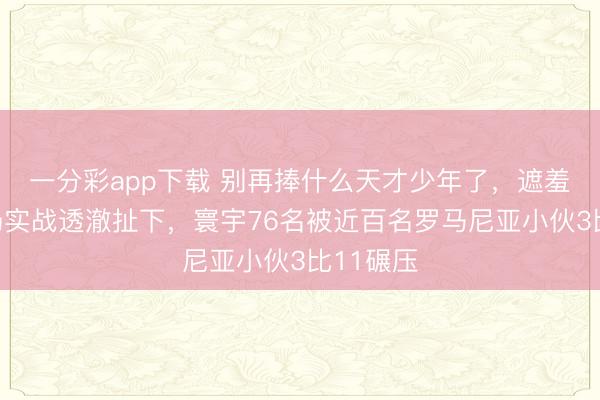 一分彩app下載 別再捧什么天才少年了，遮羞布被一場實戰(zhàn)透澈扯下，寰宇76名被近百名羅馬尼亞小伙3比11碾壓